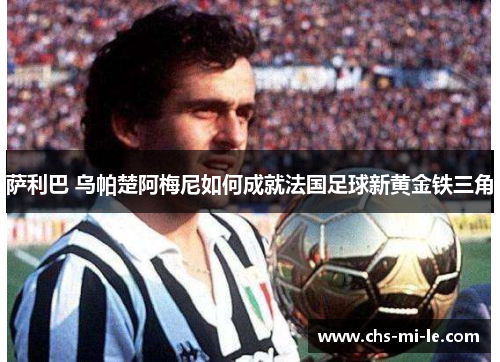 萨利巴 乌帕楚阿梅尼如何成就法国足球新黄金铁三角