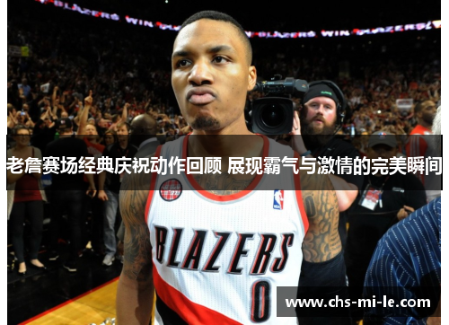 老詹赛场经典庆祝动作回顾 展现霸气与激情的完美瞬间