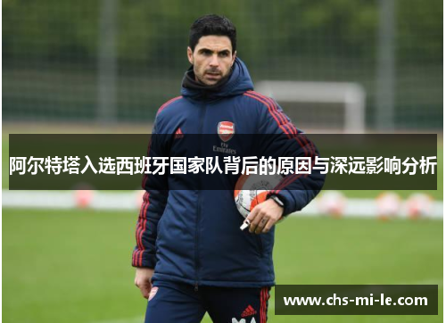 阿尔特塔入选西班牙国家队背后的原因与深远影响分析 阿尔特塔入选西班牙国家队背后的原因与深远影响分析