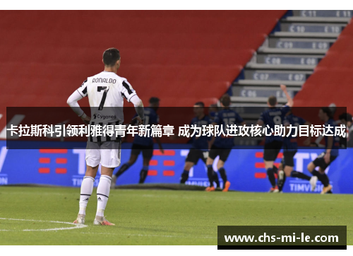 卡拉斯科引领利雅得青年新篇章 成为球队进攻核心助力目标达成 卡拉斯科引领利雅得青年新篇章 成为球队进攻核心助力目标达成