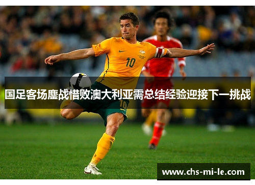 国足客场鏖战惜败澳大利亚需总结经验迎接下一挑战 国足客场鏖战惜败澳大利亚需总结经验迎接下一挑战