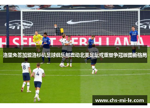 洛里免签加盟洛杉矶足球俱乐部震动北美足坛或重塑争冠版图新格局