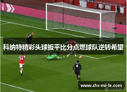 科纳特精彩头球扳平比分点燃球队逆转希望