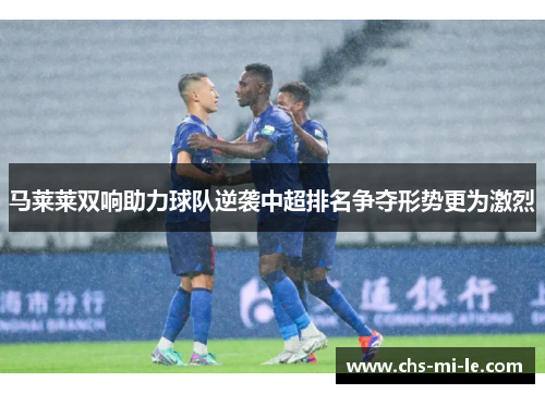 马莱莱双响助力球队逆袭中超排名争夺形势更为激烈 马莱莱双响助力球队逆袭中超排名争夺形势更为激烈