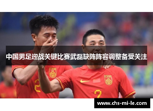 中国男足迎战关键比赛武磊缺阵阵容调整备受关注
