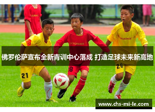 佛罗伦萨宣布全新青训中心落成 打造足球未来新高地 佛罗伦萨宣布全新青训中心落成 打造足球未来新高地