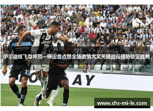 伊尔迪兹飞身冲顶一锤定音点燃全场激情尤文关键战役强势锁定胜局 伊尔迪兹飞身冲顶一锤定音点燃全场激情尤文关键战役强势锁定胜局