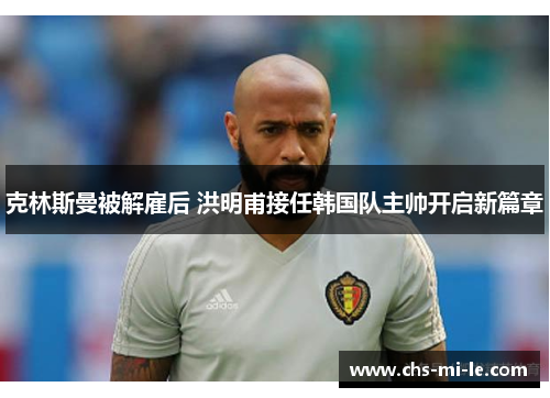 克林斯曼被解雇后 洪明甫接任韩国队主帅开启新篇章